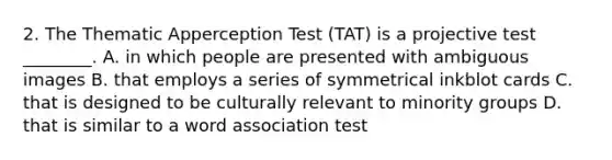 2. The Thematic Apperception Test (TAT) is a projective test ________. A. in which people are presented with ambiguous images B. that employs a series of symmetrical inkblot cards C. that is designed to be culturally relevant to minority groups D. that is similar to a word association test