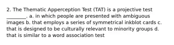 2. The Thematic Apperception Test (TAT) is a projective test ________. a. in which people are presented with ambiguous images b. that employs a series of symmetrical inkblot cards c. that is designed to be culturally relevant to minority groups d. that is similar to a word association test