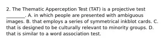 2. The Thematic Apperception Test (TAT) is a projective test ________. A. in which people are presented with ambiguous images. B. that employs a series of symmetrical inkblot cards. C. that is designed to be culturally relevant to minority groups. D. that is similar to a word association test.