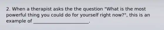 2. When a therapist asks the the question "What is the most powerful thing you could do for yourself right now?", this is an example of ________________________.