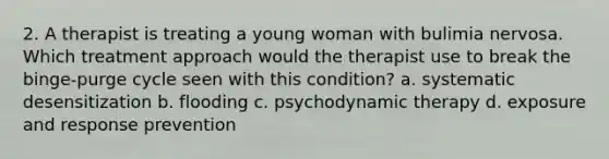 2. A therapist is treating a young woman with bulimia nervosa. Which treatment approach would the therapist use to break the binge-purge cycle seen with this condition? a. systematic desensitization b. flooding c. psychodynamic therapy d. exposure and response prevention