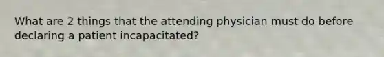 What are 2 things that the attending physician must do before declaring a patient incapacitated?