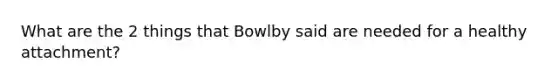 What are the 2 things that Bowlby said are needed for a healthy attachment?