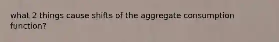 what 2 things cause shifts of the aggregate consumption function?