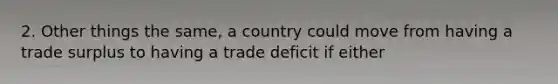 2. Other things the same, a country could move from having a trade surplus to having a trade deficit if either