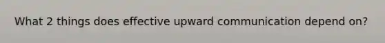 What 2 things does effective upward communication depend on?