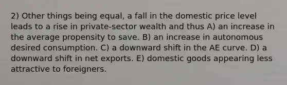 2) Other things being equal, a fall in the domestic price level leads to a rise in private-sector wealth and thus A) an increase in the average propensity to save. B) an increase in autonomous desired consumption. C) a downward shift in the AE curve. D) a downward shift in net exports. E) domestic goods appearing less attractive to foreigners.