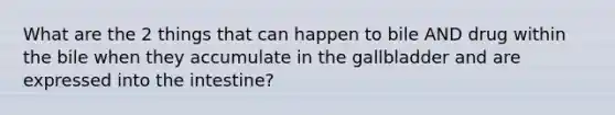 What are the 2 things that can happen to bile AND drug within the bile when they accumulate in the gallbladder and are expressed into the intestine?