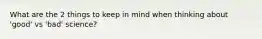 What are the 2 things to keep in mind when thinking about 'good' vs 'bad' science?