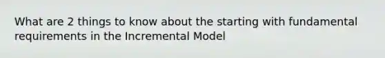 What are 2 things to know about the starting with fundamental requirements in the Incremental Model