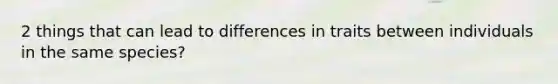 2 things that can lead to differences in traits between individuals in the same species?