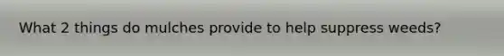 What 2 things do mulches provide to help suppress weeds?