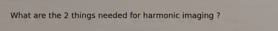 What are the 2 things needed for harmonic imaging ?