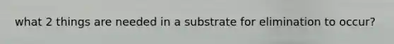 what 2 things are needed in a substrate for elimination to occur?