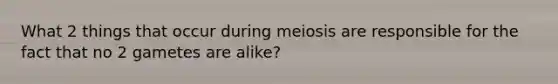 What 2 things that occur during meiosis are responsible for the fact that no 2 gametes are alike?