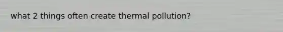 what 2 things often create thermal pollution?