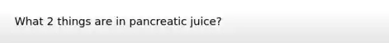 What 2 things are in pancreatic juice?