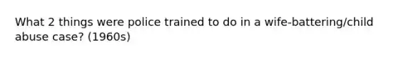 What 2 things were police trained to do in a wife-battering/child abuse case? (1960s)