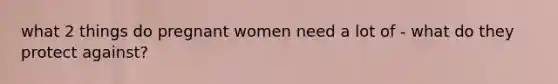 what 2 things do pregnant women need a lot of - what do they protect against?