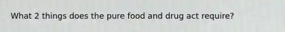 What 2 things does the pure food and drug act require?