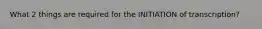 What 2 things are required for the INITIATION of transcription?