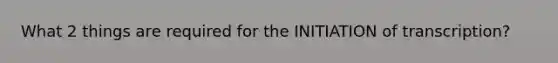 What 2 things are required for the INITIATION of transcription?