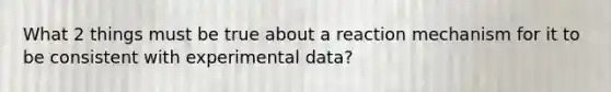 What 2 things must be true about a reaction mechanism for it to be consistent with experimental data?