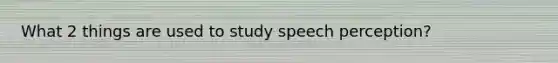 What 2 things are used to study speech perception?