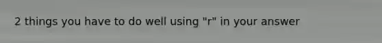 2 things you have to do well using "r" in your answer