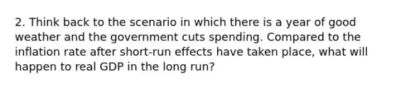 2. Think back to the scenario in which there is a year of good weather and the government cuts spending. Compared to the inflation rate after short-run effects have taken place, what will happen to real GDP in the long run?