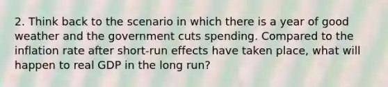 2. Think back to the scenario in which there is a year of good weather and the government cuts spending. Compared to the inflation rate after short-run effects have taken place, what will happen to real GDP in the long run?