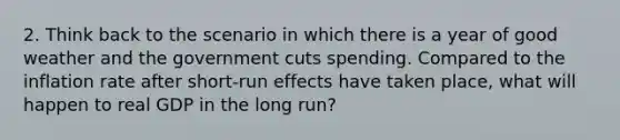 2. Think back to the scenario in which there is a year of good weather and the government cuts spending. Compared to the inflation rate after short-run effects have taken place, what will happen to real GDP in the long run?