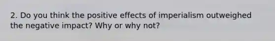 2. Do you think the positive effects of imperialism outweighed the negative impact? Why or why not?