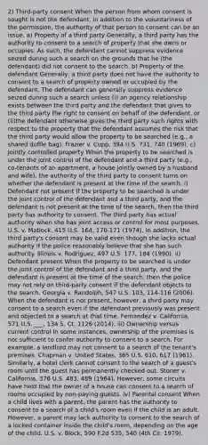 2) Third-party consent When the person from whom consent is sought is not the defendant, in addition to the voluntariness of the permission, the authority of that person to consent can be an issue. a) Property of a third party Generally, a third party has the authority to consent to a search of property that she owns or occupies. As such, the defendant cannot suppress evidence seized during such a search on the grounds that he (the defendant) did not consent to the search. b) Property of the defendant Generally, a third party does not have the authority to consent to a search of property owned or occupied by the defendant. The defendant can generally suppress evidence seized during such a search unless (i) an agency relationship exists between the third party and the defendant that gives to the third party the right to consent on behalf of the defendant, or (ii)the defendant otherwise gives the third party such rights with respect to the property that the defendant assumes the risk that the third party would allow the property to be searched (e.g., a shared duffle bag). Frazier v. Cupp, 394 U.S. 731, 740 (1969). c) Jointly controlled property When the property to be searched is under the joint control of the defendant and a third party (e.g., co-tenants of an apartment, a house jointly owned by a husband and wife), the authority of the third party to consent turns on whether the defendant is present at the time of the search. i) Defendant not present If the property to be searched is under the joint control of the defendant and a third party, and the defendant is not present at the time of the search, then the third party has authority to consent. The third party has actual authority when she has joint access or control for most purposes. U.S. v. Matlock, 415 U.S. 164, 170-171 (1974). In addition, the third party's consent may be valid even though she lacks actual authority if the police reasonably believe that she has such authority. Illinois v. Rodriguez, 497 U.S. 177, 184 (1990). ii) Defendant present When the property to be searched is under the joint control of the defendant and a third party, and the defendant is present at the time of the search, then the police may not rely on third-party consent if the defendant objects to the search. Georgia v. Randolph, 547 U.S. 103, 114-116 (2006). When the defendant is not present, however, a third party may consent to a search even if the defendant previously was present and objected to a search at that time. Fernandez v. California, 571 U.S. ___, 134 S. Ct. 1126 (2014). iii) Ownership versus current control In some instances, ownership of the premises is not sufficient to confer authority to consent to a search. For example, a landlord may not consent to a search of the tenant's premises. Chapman v. United States, 365 U.S. 610, 617 (1961). Similarly, a hotel clerk cannot consent to the search of a guest's room until the guest has permanently checked out. Stoner v. California, 376 U.S. 483, 489 (1964). However, some circuits have held that the owner of a house can consent to a search of rooms occupied by non-paying guests. iv) Parental consent When a child lives with a parent, the parent has the authority to consent to a search of a child's room even if the child is an adult. However, a parent may lack authority to consent to the search of a locked container inside the child's room, depending on the age of the child. U.S. v. Block, 590 F.2d 535, 540 (4th Cir. 1979).