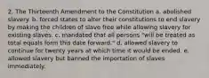 2. The Thirteenth Amendment to the Constitution a. abolished slavery. b. forced states to alter their constitutions to end slavery by making the children of slave free while allowing slavery for existing slaves. c. mandated that all persons "will be treated as total equals form this date forward." d. allowed slavery to continue for twenty years at which time it would be ended. e. allowed slavery but banned the importation of slaves immediately.