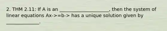 2. THM 2.11: If A is an _____________________, then the system of linear equations Ax->=b-> has a unique solution given by ______________.