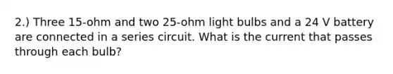 2.) Three 15-ohm and two 25-ohm light bulbs and a 24 V battery are connected in a series circuit. What is the current that passes through each bulb?