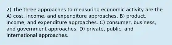 2) The three approaches to measuring economic activity are the A) cost, income, and expenditure approaches. B) product, income, and expenditure approaches. C) consumer, business, and government approaches. D) private, public, and international approaches.