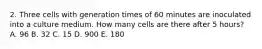 2. Three cells with generation times of 60 minutes are inoculated into a culture medium. How many cells are there after 5 hours? A. 96 B. 32 C. 15 D. 900 E. 180