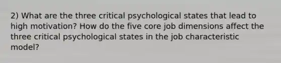 2) What are the three critical psychological states that lead to high motivation? How do the five core job dimensions affect the three critical psychological states in the job characteristic model?