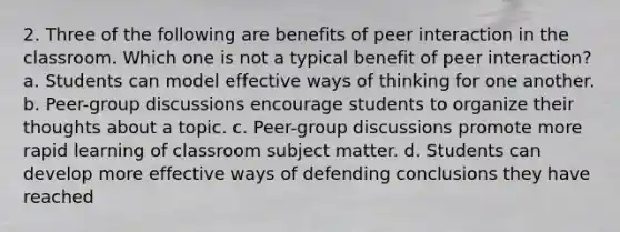 2. Three of the following are benefits of peer interaction in the classroom. Which one is not a typical benefit of peer interaction? a. Students can model effective ways of thinking for one another. b. Peer-group discussions encourage students to organize their thoughts about a topic. c. Peer-group discussions promote more rapid learning of classroom subject matter. d. Students can develop more effective ways of defending conclusions they have reached