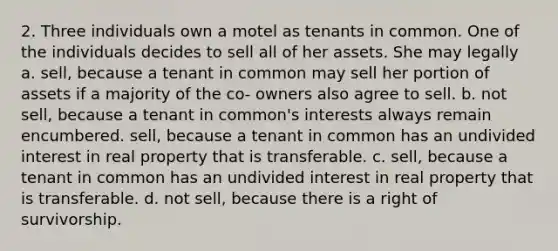 2. Three individuals own a motel as tenants in common. One of the individuals decides to sell all of her assets. She may legally a. sell, because a tenant in common may sell her portion of assets if a majority of the co- owners also agree to sell. b. not sell, because a tenant in common's interests always remain encumbered. sell, because a tenant in common has an undivided interest in real property that is transferable. c. sell, because a tenant in common has an undivided interest in real property that is transferable. d. not sell, because there is a right of survivorship.