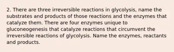 2. There are three irreversible reactions in glycolysis, name the substrates and products of those reactions and the enzymes that catalyze them. There are four enzymes unique to gluconeogenesis that catalyze reactions that circumvent the irreversible reactions of glycolysis. Name the enzymes, reactants and products.