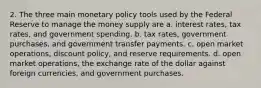 2. The three main monetary policy tools used by the Federal Reserve to manage the money supply are a. interest rates, tax rates, and government spending. b. tax rates, government purchases, and government transfer payments. c. open market operations, discount policy, and reserve requirements. d. open market operations, the exchange rate of the dollar against foreign currencies, and government purchases.