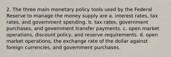 2. The three main monetary policy tools used by the Federal Reserve to manage the money supply are a. interest rates, tax rates, and government spending. b. tax rates, government purchases, and government transfer payments. c. open market operations, discount policy, and reserve requirements. d. open market operations, the exchange rate of the dollar against foreign currencies, and government purchases.