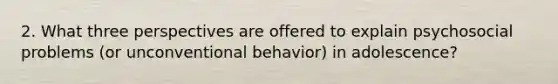 2. What three perspectives are offered to explain psychosocial problems (or unconventional behavior) in adolescence?