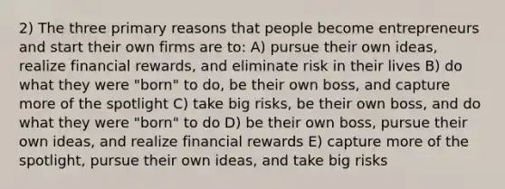 2) The three primary reasons that people become entrepreneurs and start their own firms are to: A) pursue their own ideas, realize financial rewards, and eliminate risk in their lives B) do what they were "born" to do, be their own boss, and capture more of the spotlight C) take big risks, be their own boss, and do what they were "born" to do D) be their own boss, pursue their own ideas, and realize financial rewards E) capture more of the spotlight, pursue their own ideas, and take big risks