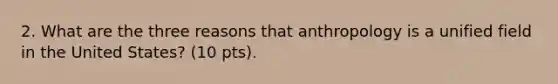 2. What are the three reasons that anthropology is a unified field in the United States? (10 pts).