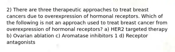 2) There are three therapeutic approaches to treat breast cancers due to overexpression of hormonal receptors. Which of the following is not an approach used to treat breast cancer from overexpression of hormonal receptors? a) HER2 targeted therapy b) Ovarian ablation c) Aromatase inhibitors 1 d) Receptor antagonists