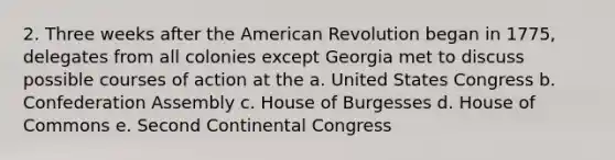 2. Three weeks after the American Revolution began in 1775, delegates from all colonies except Georgia met to discuss possible courses of action at the a. United States Congress b. Confederation Assembly c. House of Burgesses d. House of Commons e. Second Continental Congress